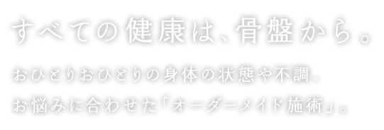 すべての健康は、骨盤から。おひとりおひとりの身体の状態や不調、お悩みに合わせた「オーダーメイド施術」。